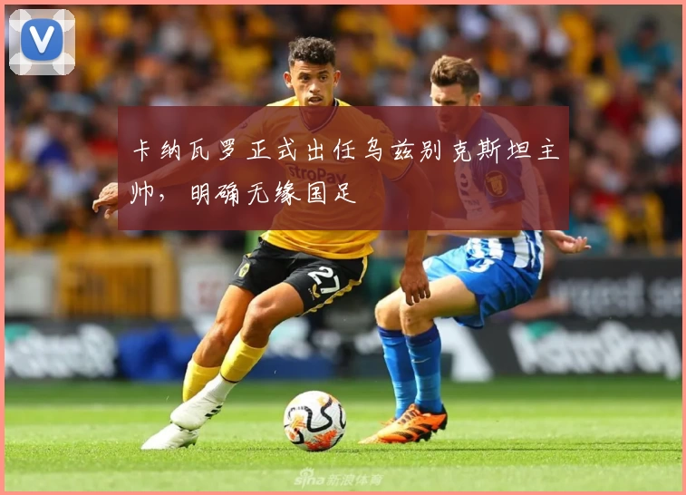 卡纳瓦罗正式出任乌兹别克斯坦主帅，明确无缘国足