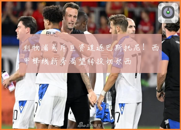 利物浦或斥巨资追逐巴斯托尼！西甲锋线新秀渴望转投切尔西