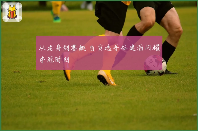 从龙舟到赛艇 自贡选手谷建滔闪耀夺冠时刻