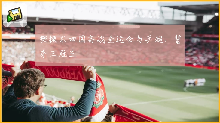 樊振东回国备战全运会与乒超,誓夺三冠王