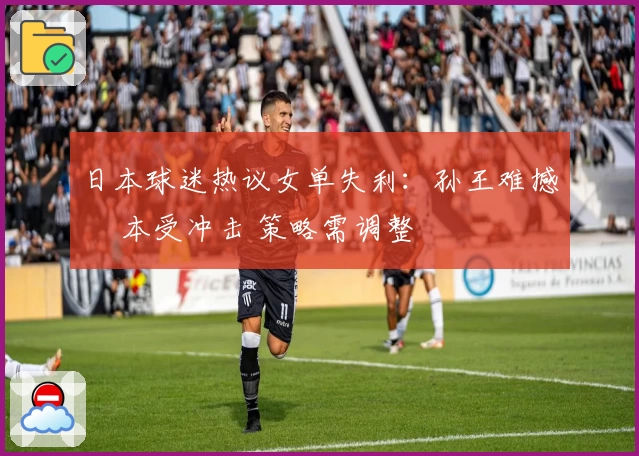 日本球迷热议女单失利:孙王难撼 橋本受冲击 策略需调整