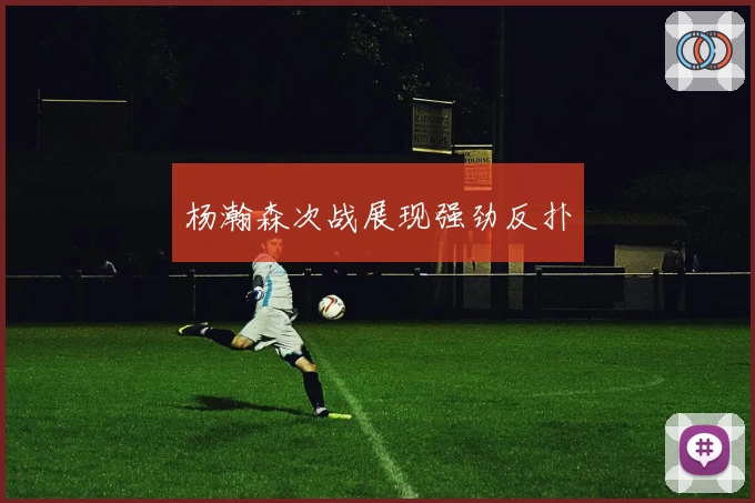 杨瀚森次战展现强劲反扑