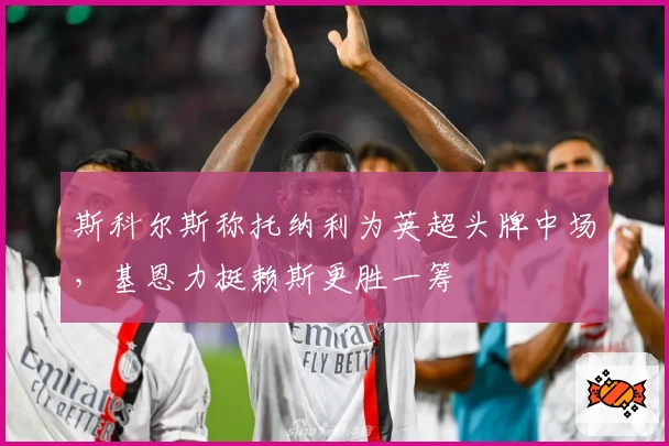 斯科尔斯称托纳利为英超头牌中场，基恩力挺赖斯更胜一筹