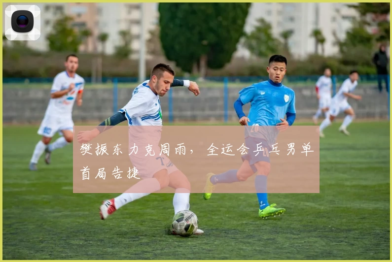 樊振东力克周雨，全运会乒乓男单首局告捷