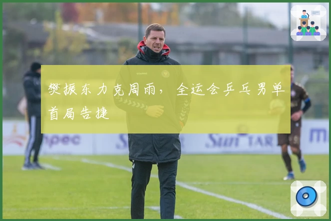 樊振东力克周雨，全运会乒乓男单首局告捷